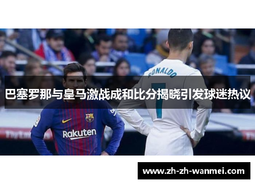 巴塞罗那与皇马激战成和比分揭晓引发球迷热议